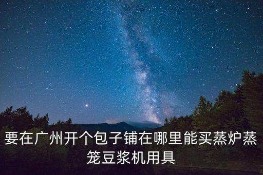 要在廣州開(kāi)個(gè)包子鋪在哪里能買(mǎi)蒸爐蒸籠豆?jié){機(jī)用具