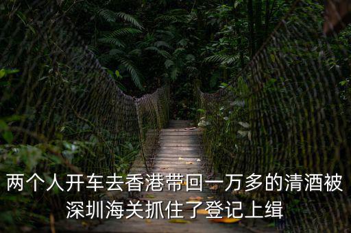 兩個人開車去香港帶回一萬多的清酒被深圳海關抓住了登記上緝