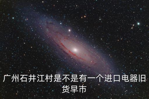 廣州石井江村是不是有一個進口電器舊貨早市