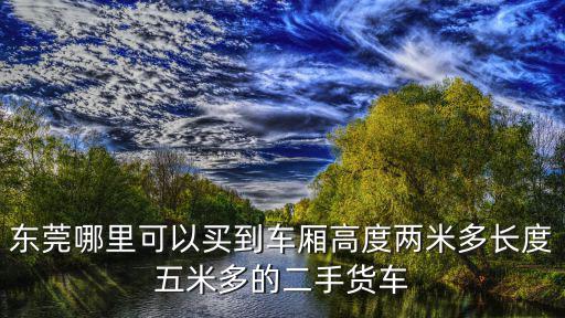 東莞哪里可以買到車廂高度兩米多長度五米多的二手貨車