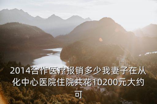 2014合作醫(yī)療報銷多少我妻子在從化中心醫(yī)院住院共花10200元大約可