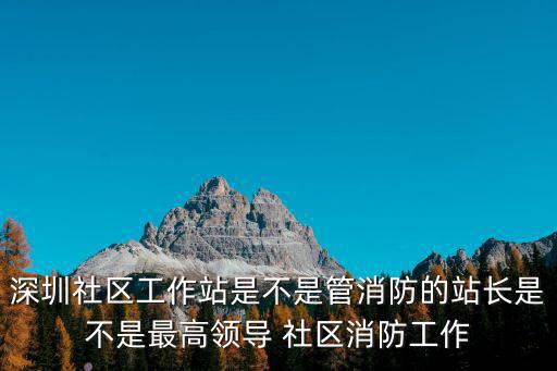 深圳社區工作站是不是管消防的站長是不是最高領導 社區消防工作