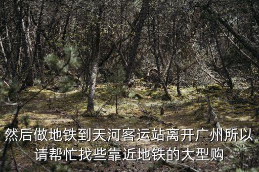 然后做地鐵到天河客運(yùn)站離開廣州所以請幫忙找些靠近地鐵的大型購
