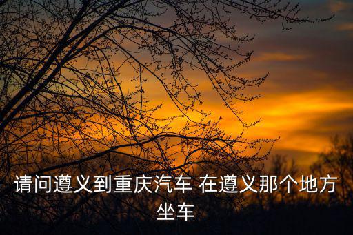 遵義到重慶市的汽車站，現(xiàn)在遵義到重慶的汽車 時間和票價到重慶的哪個站下車