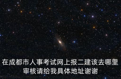 在成都市人事考試網(wǎng)上報(bào)二建該去哪里審核請(qǐng)給我具體地址謝謝