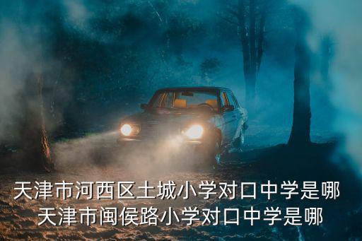 天津市河西區土城小學對口中學是哪 天津市閩侯路小學對口中學是哪