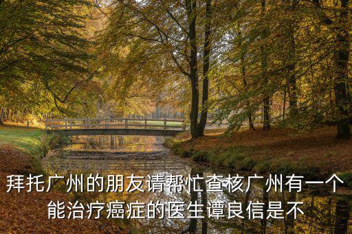 拜托廣州的朋友請幫忙查核廣州有一個能治療癌癥的醫生譚良信是不