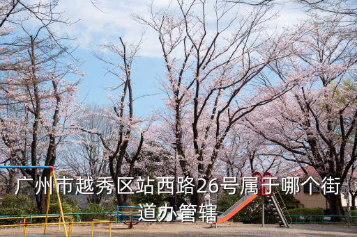 廣州市越秀區(qū)站西路26號屬于哪個街道辦管轄