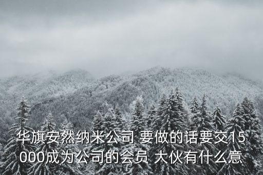 華旗安然納米公司 要做的話要交15000成為公司的會員 大伙有什么意