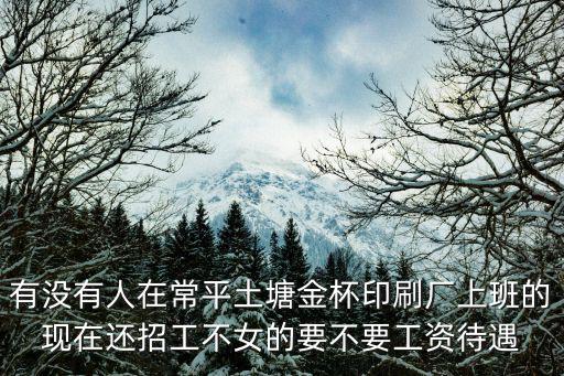 有沒有人在常平土塘金杯印刷廠上班的現(xiàn)在還招工不女的要不要工資待遇