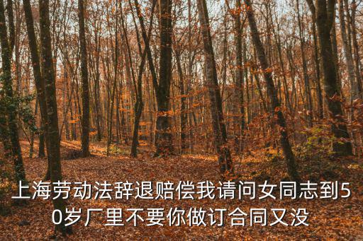 上海勞動法辭退賠償我請問女同志到50歲廠里不要你做訂合同又沒
