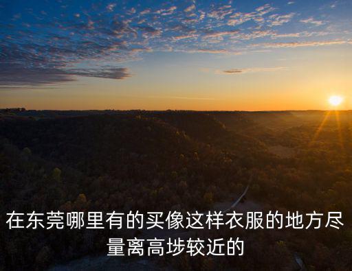 在東莞哪里有的買像這樣衣服的地方盡量離高埗較近的