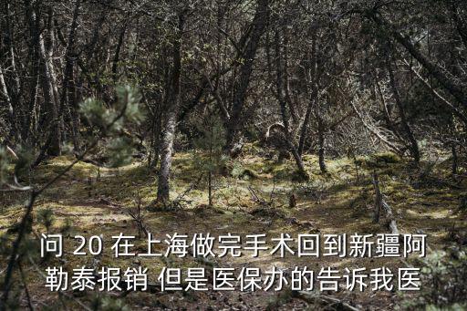 問 20 在上海做完手術回到新疆阿勒泰報銷 但是醫保辦的告訴我醫
