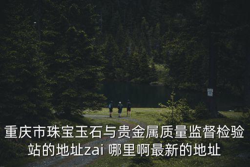 重慶市珠寶玉石與貴金屬質(zhì)量監(jiān)督檢驗站的地址zai 哪里啊最新的地址