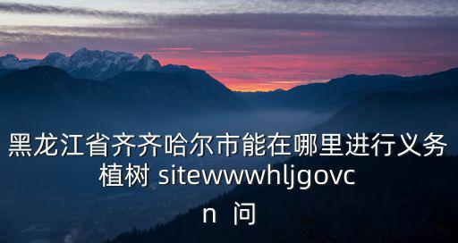 黑龍江省齊齊哈爾市能在哪里進行義務植樹 sitewwwhljgovcn  問