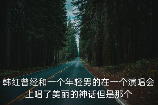 韓紅曾經和一個年輕男的在一個演唱會上唱了美麗的神話但是那個