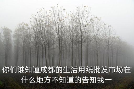 你們誰知道成都的生活用紙批發市場在什么地方不知道的告知我一