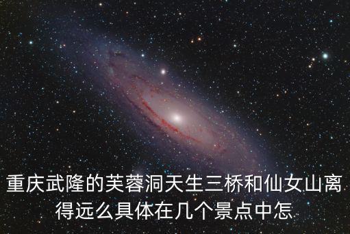 重慶武隆的芙蓉洞天生三橋和仙女山離得遠么具體在幾個景點中怎