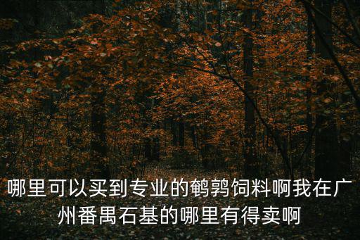 哪里可以買到專業(yè)的鵪鶉飼料啊我在廣州番禺石基的哪里有得賣啊