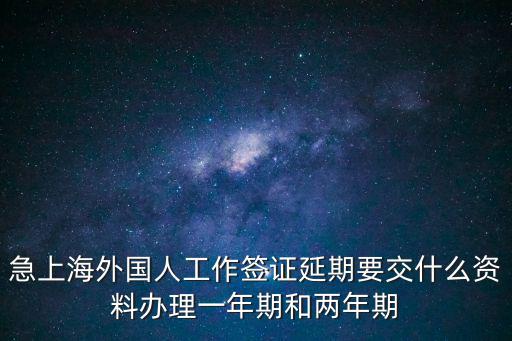 急上海外國人工作簽證延期要交什么資料辦理一年期和兩年期