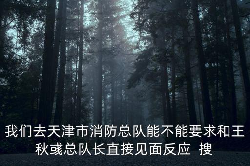 我們去天津市消防總隊能不能要求和王秋彧總隊長直接見面反應  搜