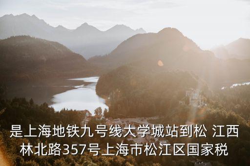 是上海地鐵九號(hào)線大學(xué)城站到松 江西林北路357號(hào)上海市松江區(qū)國(guó)家稅