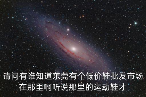 請(qǐng)問(wèn)有誰(shuí)知道東莞有個(gè)低價(jià)鞋批發(fā)市場(chǎng)在那里啊聽說(shuō)那里的運(yùn)動(dòng)鞋才