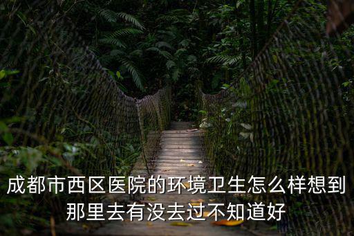 成都市西區醫院的環境衛生怎么樣想到那里去有沒去過不知道好