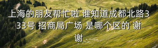 上海的朋友幫忙啦 誰知道成都北路333號 招商局廣場 是哪個區的 謝謝