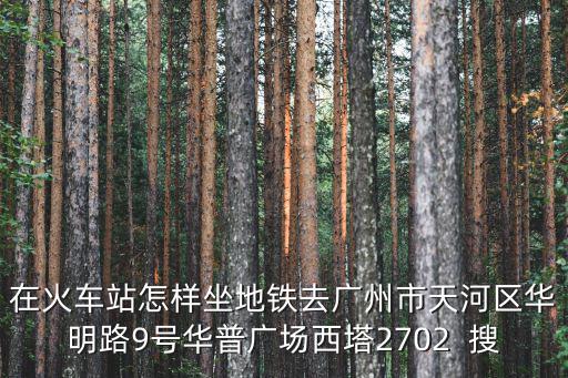 在火車站怎樣坐地鐵去廣州市天河區華明路9號華普廣場西塔2702  搜