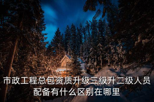 市政工程總包資質(zhì)升級三級升二級人員配備有什么區(qū)別在哪里