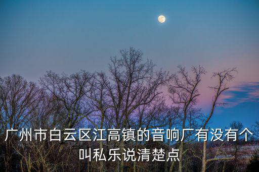 廣州市白云區江高鎮的音響廠有沒有個叫私樂說清楚點