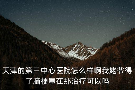 天津的第三中心醫(yī)院怎么樣啊我姥爺?shù)昧四X梗塞在那治療可以嗎