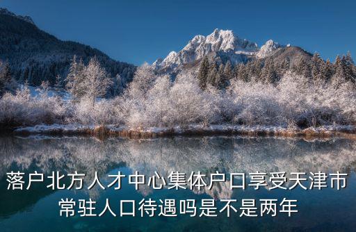 落戶北方人才中心集體戶口享受天津市常駐人口待遇嗎是不是兩年