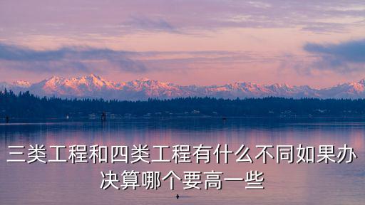 三類工程和四類工程有什么不同如果辦決算哪個要高一些