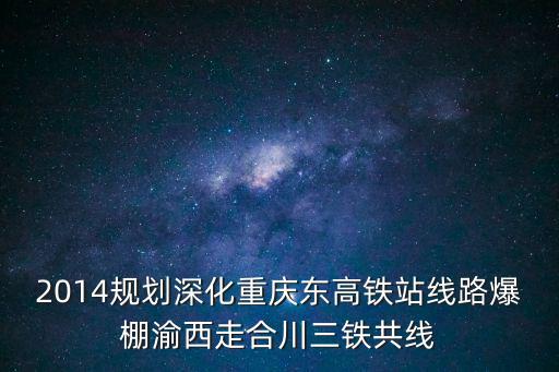 2014規劃深化重慶東高鐵站線路爆棚渝西走合川三鐵共線