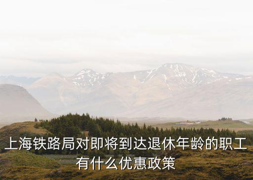 上海鐵路局對即將到達退休年齡的職工有什么優(yōu)惠政策