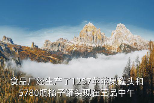 食品廠經(jīng)生產(chǎn)了1257蘋蘋果罐頭和5780瓶橘子罐頭現(xiàn)在三品中午