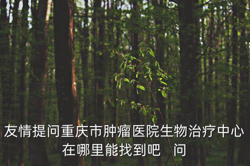 友情提問重慶市腫瘤醫院生物治療中心在哪里能找到吧   問