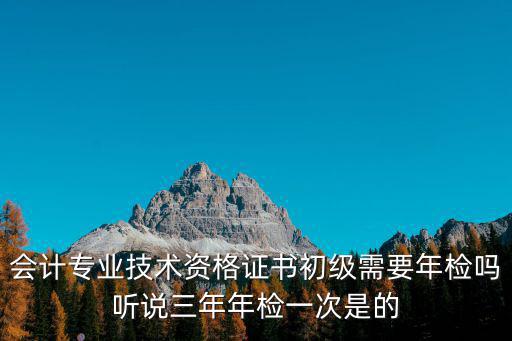 會計專業技術資格證書初級需要年檢嗎聽說三年年檢一次是的