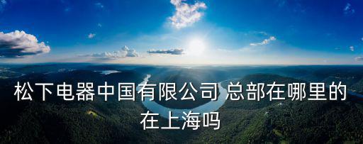 松下電器中國有限公司 總部在哪里的在上海嗎