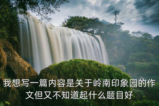 廣州嶺南印象園作文大全，我想寫一篇內容是關于嶺南印象園的作文但又不知道起什么題目好