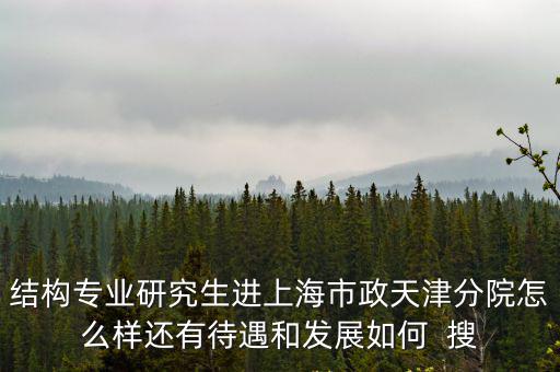 結構專業研究生進上海市政天津分院怎么樣還有待遇和發展如何  搜