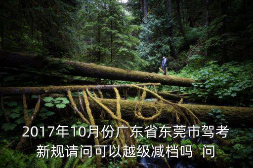 東莞駕考2017科目三，2017年10月份廣東省東莞市駕考新規(guī)請(qǐng)問可以越級(jí)減檔嗎  問