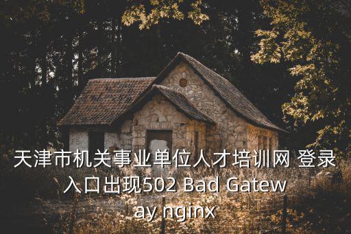 天津市機關事業單位人才培訓網考試，天津市機關事業單位人才培訓網 登錄入口出現502 Bad Gateway nginx