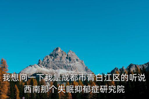 我想問一下我是成都市青白江區(qū)的聽說西南那個失眠抑郁癥研究院