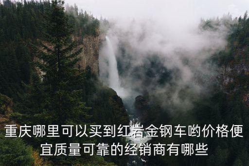 重慶哪里可以買到紅巖金鋼車喲價格便宜質(zhì)量可靠的經(jīng)銷商有哪些