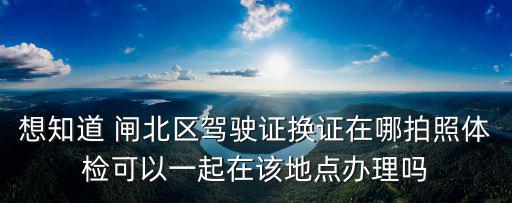 想知道 閘北區(qū)駕駛證換證在哪拍照體檢可以一起在該地點辦理嗎