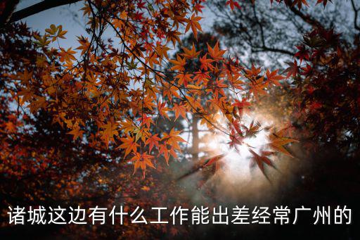 出差兼職 廣州，諸城這邊有什么工作能出差經(jīng)常廣州的