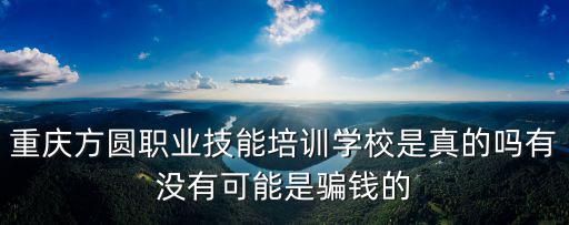 重慶方圓職業技能培訓學校是真的嗎有沒有可能是騙錢的